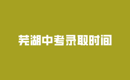 芜湖安徽中考录取时间是什么时候?