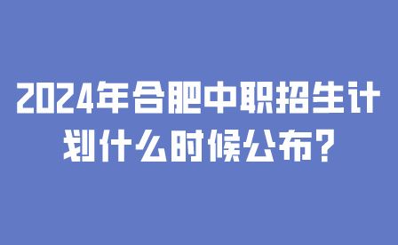 2024年合肥中职招生计划什么时候公布?